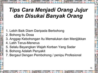 Tips Cara Menjadi Orang Jujur dan Disukai Banyak Orang 1. Lebih Baik Diam Daripada Berbohong 2. Bohong Itu Dosa 3. Anggap Kebohongan Itu Memalukan dan Menjijikkan 4. Latih Terus-Menerus 5. Selalu Bayangkan Wajah Korban Yang Sadar 6. Bohong Adalah Penyakit 7. Bergaul Dengan Pembohong / penipu Profesional 
