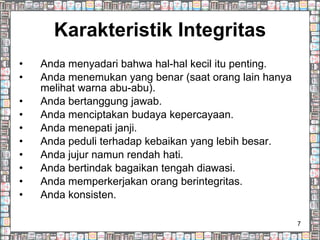 Karakteristik Integritas Anda menyadari bahwa hal-hal kecil itu penting. Anda menemukan yang benar (saat orang lain hanya melihat warna abu-abu). Anda bertanggung jawab. Anda menciptakan budaya kepercayaan. Anda menepati janji. Anda peduli terhadap kebaikan yang lebih besar. Anda jujur namun rendah hati. Anda bertindak bagaikan tengah diawasi. Anda memperkerjakan orang berintegritas. Anda konsisten. 