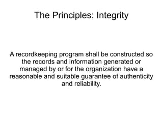 The Principles: Integrity



A recordkeeping program shall be constructed so
    the records and information generated or
   managed by or for the organization have a
reasonable and suitable guarantee of authenticity
                 and reliability.
 