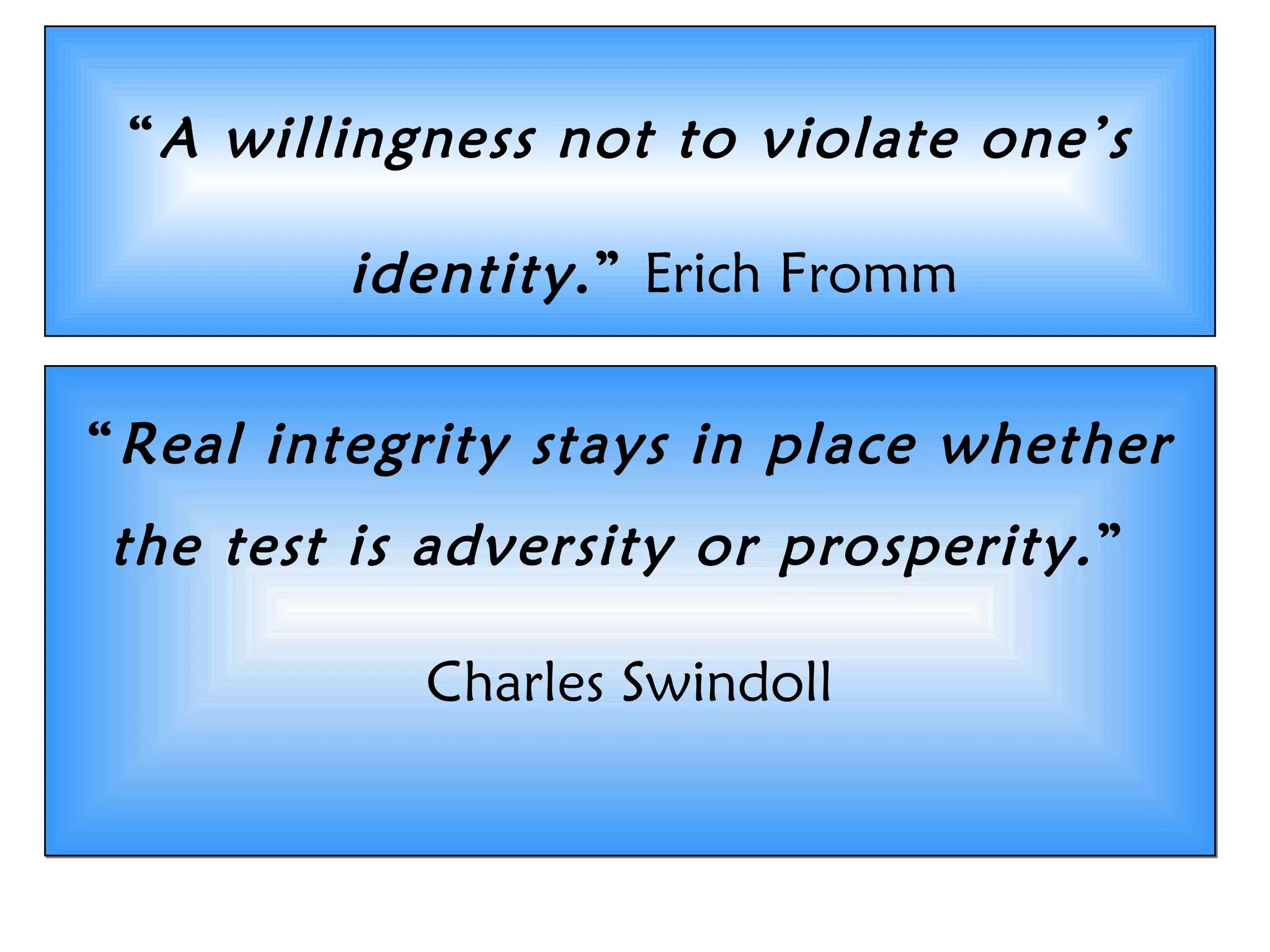 &ldquo;A willingness not to violate one&rsquo;s
identity.&rdquo; Erich Fromm
Doing what&rsquo;s right, not what&rsquo;s easy!
&ldquo;Real integrity stays in place whether
the test is adversity or prosperity.&rdquo;
Charles Swindoll
&ldquo;Real integrity stays in place whether
the test is adversity or prosperity.&rdquo;
Charles Swindoll
 