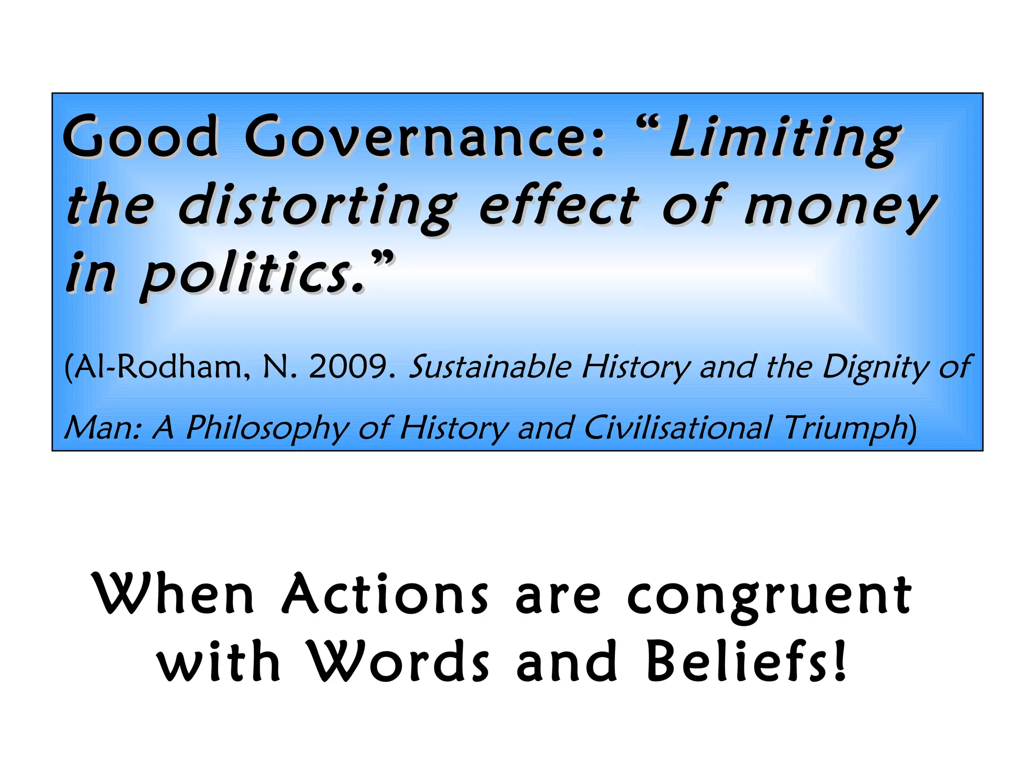 When Actions are congruent
with Words and Beliefs!
Good Governance:Good Governance: &ldquo;&ldquo;LimitingLimiting
the distorting effect of moneythe distorting effect of money
in politics.in politics.&rdquo;&rdquo;
(Al-Rodham, N. 2009. Sustainable History and the Dignity of
Man: A Philosophy of History and Civilisational Triumph)
 