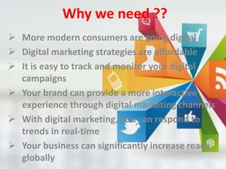Why we need ??
 More modern consumers are going digital
 Digital marketing strategies are affordable
 It is easy to track and monitor your digital
campaigns
 Your brand can provide a more interactive
experience through digital marketing channels
 With digital marketing, you can respond to
trends in real-time
 Your business can significantly increase reach
globally
 