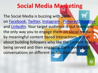 Social Media Marketing
The Social Media is buzzing with posts
on Facebook, Twitter, Instagram , Pinterest, Google+
and LinkedIn. Your target audience is out there and
the only way you to engage them on social media is
by meaningful content based interactions. It is all
about building followers who like the content that is
being served and then engaging them over social
conversations on different social channels.
 