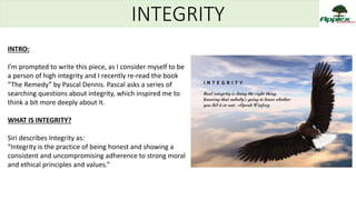 INTEGRITY
INTRO:
I’m prompted to write this piece, as I consider myself to be
a person of high integrity and I recently re-read the book
“The Remedy” by Pascal Dennis. Pascal asks a series of
searching questions about integrity, which inspired me to
think a bit more deeply about it.
WHAT IS INTEGRITY?
Siri describes Integrity as:
“Integrity is the practice of being honest and showing a
consistent and uncompromising adherence to strong moral
and ethical principles and values.”
 