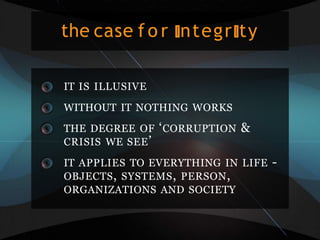 the case f o r ntegr ty
IT IS ILLUSIVE
WITHOUT IT NOTHING WORKS
THE DEGREE OF ‘CORRUPTION &
CRISIS WE SEE’
IT APPLIES TO EVERYTHING IN LIFE -
OBJECTS, SYSTEMS, PERSON,
ORGANIZATIONS AND SOCIETY
 