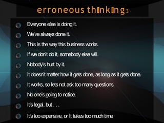 erroneous th nk ng3
Everyoneelseis doingit.
W
e’vealwaysdoneit.
This is the way this business works.
If wedon’t doit, somebody elsewill.
Nobody’shurt byit.
It doesn’t matter howit gets done,aslong asit gets done.
It works, soletsnot asktoomanyquestions.
Noone’sgoingtonotice.
It’slegal, but . . .
It’stooexpensive, or It takestoomuchtime
 