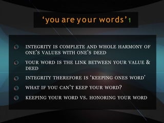 ‘you are your words’1
INTEGRITY IS COMPLETE AND WHOLE HARMONY OF
ONE’S VALUES WITH ONE’S DEED
YOUR WORD IS THE LINK BETWEEN YOUR VALUE &
DEED
INTEGRITY THEREFORE IS ‘KEEPING ONES WORD’
WHAT IF YOU CAN’T KEEP YOUR WORD?
KEEPING YOUR WORD VS. HONORING YOUR WORD
 