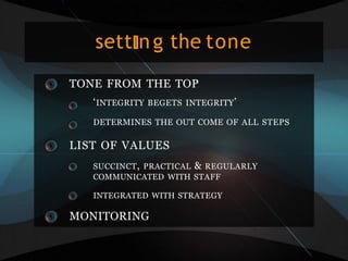 sett ng the tone
TONE FROM THE TOP
‘INTEGRITY BEGETS INTEGRITY’
DETERMINES THE OUT COME OF ALL STEPS
LIST OF VALUES
SUCCINCT, PRACTICAL & REGULARLY
COMMUNICATED WITH STAFF
INTEGRATED WITH STRATEGY
MONITORING
 