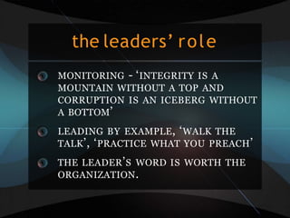 the leaders’ role
MONITORING - ‘INTEGRITY IS A
MOUNTAIN WITHOUT A TOP AND
CORRUPTION IS AN ICEBERG WITHOUT
A BOTTOM’
LEADING BY EXAMPLE, ‘WALK THE
TALK’, ‘PRACTICE WHAT YOU PREACH’
THE LEADER’S WORD IS WORTH THE
ORGANIZATION.
 