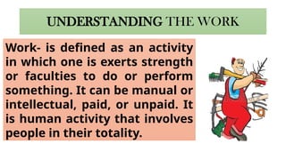 UNDERSTANDING THE WORK
Work- is defined as an activity
in which one is exerts strength
or faculties to do or perform
something. It can be manual or
intellectual, paid, or unpaid. It
is human activity that involves
people in their totality.
 
