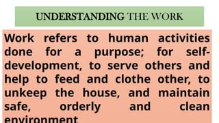 UNDERSTANDING THE WORK
Work refers to human activities
done for a purpose; for self-
development, to serve others and
help to feed and clothe other, to
unkeep the house, and maintain
safe, orderly and clean
 
