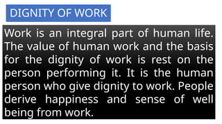 DIGNITY OF WORK
Work is an integral part of human life.
The value of human work and the basis
for the dignity of work is rest on the
person performing it. It is the human
person who give dignity to work. People
derive happiness and sense of well
being from work.
 