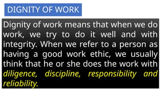 DIGNITY OF WORK
Dignity of work means that when we do
work, we try to do it well and with
integrity. When we refer to a person as
having a good work ethic, we usually
think that he or she does the work with
diligence, discipline, responsibility and
reliability.
 
