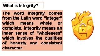What is Integrity?
The word integrity comes
from the Latin word “integer”
which means whole or
complete. Integrity means an
inner sense of “wholeness”
which involves the qualities
of honesty and consistent
character.
 
