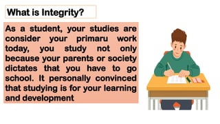 What is Integrity?
As a student, your studies are
consider your primaru work
today, you study not only
because your parents or society
dictates that you have to go
school. It personally convinced
that studying is for your learning
and development
 