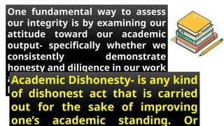 One fundamental way to assess
our integrity is by examining our
attitude toward our academic
output- specifically whether we
consistently demonstrate
honesty and diligence in our work
and avoid from academic
honesty.
Academic Dishonesty- is any kind
of dishonest act that is carried
out for the sake of improving
one’s academic standing. Or
 