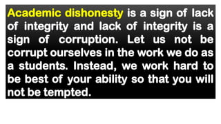 Academic dishonesty is a sign of lack
of integrity and lack of integrity is a
sign of corruption. Let us not be
corrupt ourselves in the work we do as
a students. Instead, we work hard to
be best of your ability so that you will
not be tempted.
 