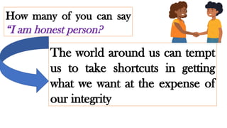 How many of you can say
“I am honest person?
The world around us can tempt
us to take shortcuts in getting
what we want at the expense of
our integrity
 