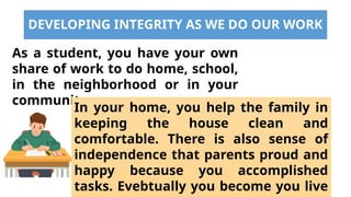 DEVELOPING INTEGRITY AS WE DO OUR WORK
As a student, you have your own
share of work to do home, school,
in the neighborhood or in your
community.
In your home, you help the family in
keeping the house clean and
comfortable. There is also sense of
independence that parents proud and
happy because you accomplished
tasks. Evebtually you become you live
 