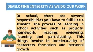 DEVELOPING INTEGRITY AS WE DO OUR WORK
In school, there are several
responsibilities you have to fulfill as a
student. The process of learning in
school activities such as projects,
homework, reading, reviewing,
listening and participating. This
things involve in intellectuality of
characters formation and personal
growth
 