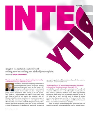 ROT088




Integrity is a matter of a person’s word –
nothing more and nothing less. Michael Jensen explains.
Interview by Karen Christensen


There is some confusion between the terms integrity, morality          a group or organization. Thus, both morality and ethics relate to
and ethics. How do you differentiate them?                             desirable vs. undesirable behaviour.
                These three phenomena are widely understood to
                provide standards of ‘correct’ behaviour, but peo-     You define integrity as “what it takes for a person to be whole
                ple generally get them mixed up. The primary dif-      and complete.” What does this look like in daily life?
                ferentiation I make between them is to distinguish     An individual is whole and complete when their word is whole and
                integrity from morality and ethics. Integrity is a     complete, and their word is whole and complete when they honour
purely positive proposition. It has nothing to do with good vs.        their word. We can honour our word in one of two ways: ﬁrst, by
bad. Think for a moment about the Law of Gravity: there is no          keeping our word, and on time as promised; or second, as soon as
such thing as ‘good’ or ‘bad’ gravity; like integrity, it just ‘is’.   we know that we won’t keep our word, we inform all parties
Morality and ethics, on the other hand, are normative concepts in      involved and clean up any mess that we’ve caused in their lives.
that they deal with matters of good or bad, right vs. wrong.           When we do this, we are honouring our word despite having not
Morality refers to a society’s standards of right and wrong behav-     kept it, and we have maintained our integrity.
iour for individuals and groups within that society, while ethics          If you are serious about being a person of integrity, you will
refers to the normative set of values that apply to all members of     think very carefully before giving your word to anyone or any-

16 / Rotman Magazine Fall 2009
 