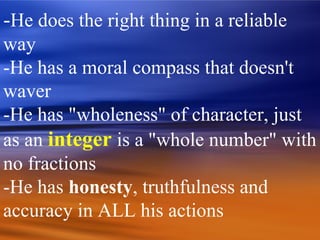-He does the right thing in a reliable
way
-He has a moral compass that doesn't
waver
-He has "wholeness" of character, just
as an integer is a "whole number" with
no fractions
-He has honesty, truthfulness and
accuracy in ALL his actions
 