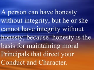 A person can have honesty
without integrity, but he or she
cannot have integrity without
honesty, because honesty is the
basis for maintaining moral
Principals that direct your
Conduct and Character.
 
