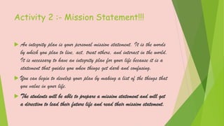 Activity 2 :- Mission Statement!!!
 An integrity plan is your personal mission statement. It is the words
by which you plan to live, act, treat others, and interact in the world.
It is necessary to have an integrity plan for your life because it is a
statement that guides you when things get dark and confusing.
 You can begin to develop your plan by making a list of the things that
you value in your life.
 The students will be able to prepare a mission statement and will get
a direction to lead their future life and read their mission statement.
 