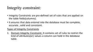 Integrity constraint:
• Integrity Constraints are pre-defined set of rules that are applied on
the table fields(columns).
• It ensures that data entered into the database must be complete,
accurate , valid and consistent.
Types of Integrity Constraints
1. Domain Integrity Constraint: It contains set of rules to restrict the
kind of attributes(or) values a column can hold in the database
table.
 