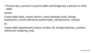 • Primary key is present in parent table and foreign key is present in child
table.
Syntax:
Create table table_name( column_name datatype (size), foreign
key(column_name) references parent table_name(column_name));
Ex.
Create table department( empno number (5), foreign key(emp_number)
references emp(emp_no));
Mrs. Pallavi Patil
 