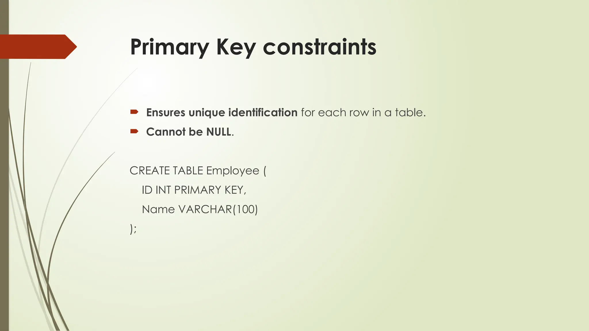 Primary Key constraints
 Ensures unique identification for each row in a table.
 Cannot be NULL.
CREATE TABLE Employee (
ID INT PRIMARY KEY,
Name VARCHAR(100)
);
 