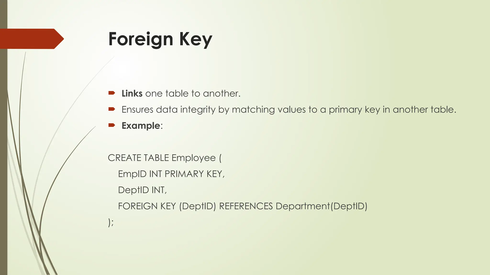 Foreign Key
 Links one table to another.
 Ensures data integrity by matching values to a primary key in another table.
 Example:
CREATE TABLE Employee (
EmpID INT PRIMARY KEY,
DeptID INT,
FOREIGN KEY (DeptID) REFERENCES Department(DeptID)
);
 