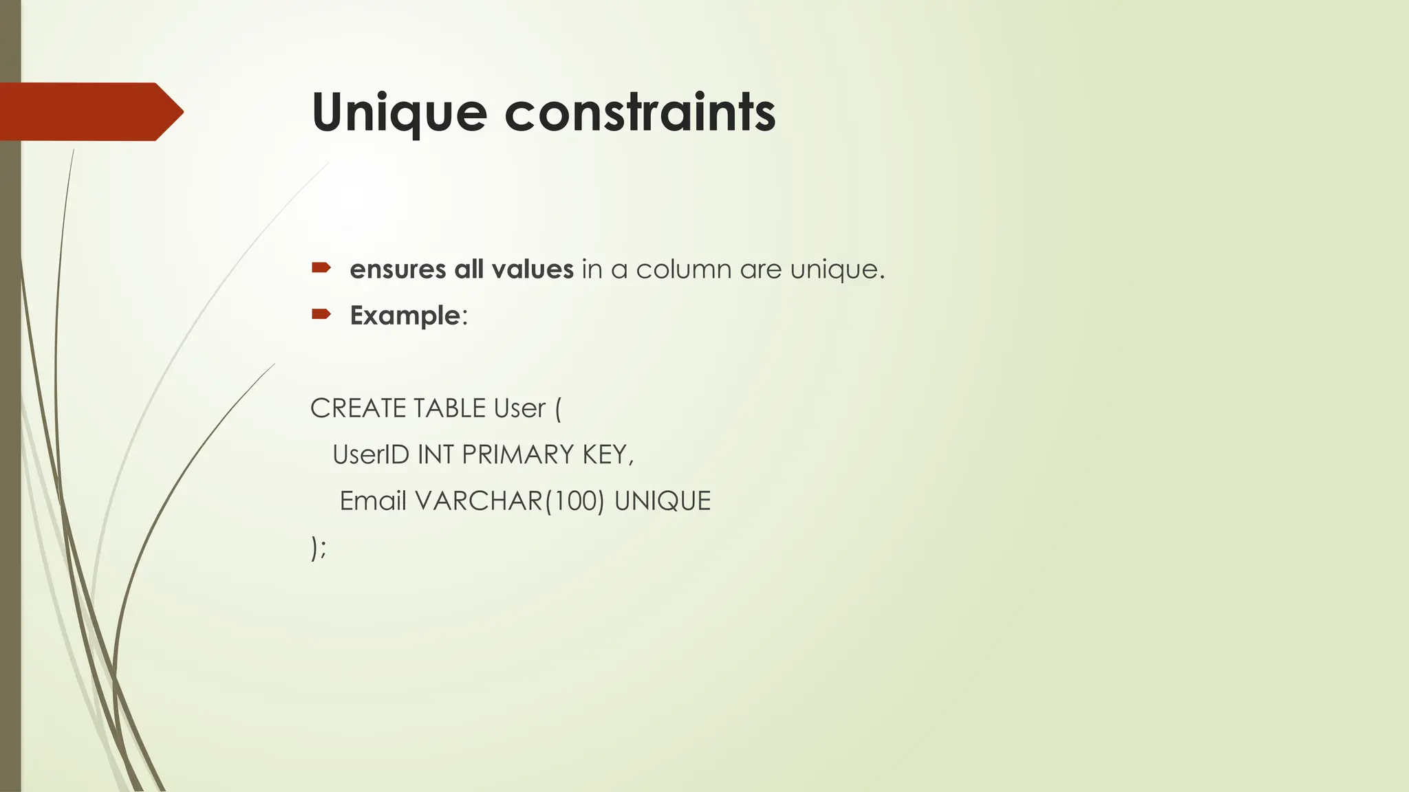 Unique constraints
 ensures all values in a column are unique.
 Example:
CREATE TABLE User (
UserID INT PRIMARY KEY,
Email VARCHAR(100) UNIQUE
);
 