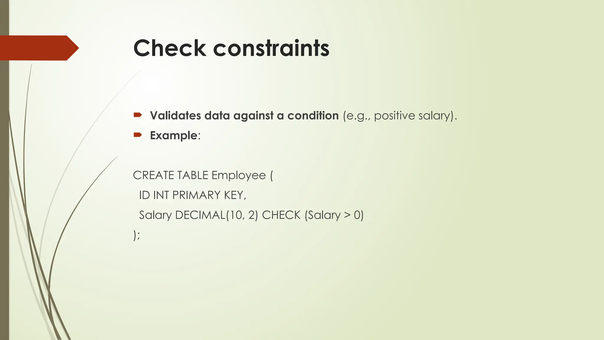 Check constraints
 Validates data against a condition (e.g., positive salary).
 Example:
CREATE TABLE Employee (
ID INT PRIMARY KEY,
Salary DECIMAL(10, 2) CHECK (Salary > 0)
);
 