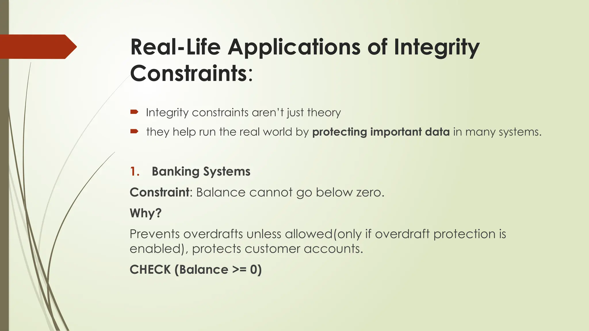 Real-Life Applications of Integrity
Constraints:
 Integrity constraints aren’t just theory
 they help run the real world by protecting important data in many systems.
1. Banking Systems
Constraint: Balance cannot go below zero.
Why?
Prevents overdrafts unless allowed(only if overdraft protection is
enabled), protects customer accounts.
CHECK (Balance >= 0)
 