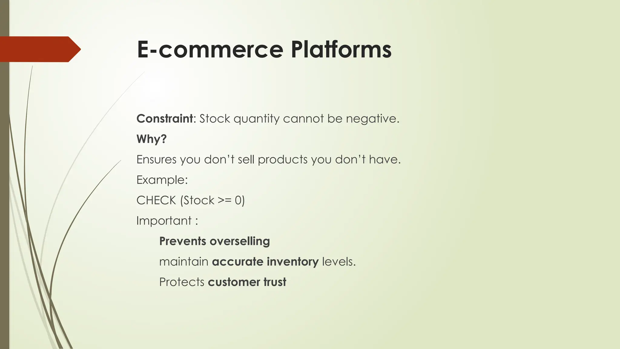 E-commerce Platforms
Constraint: Stock quantity cannot be negative.
Why?
Ensures you don’t sell products you don’t have.
Example:
CHECK (Stock >= 0)
Important :
Prevents overselling
maintain accurate inventory levels.
Protects customer trust
 