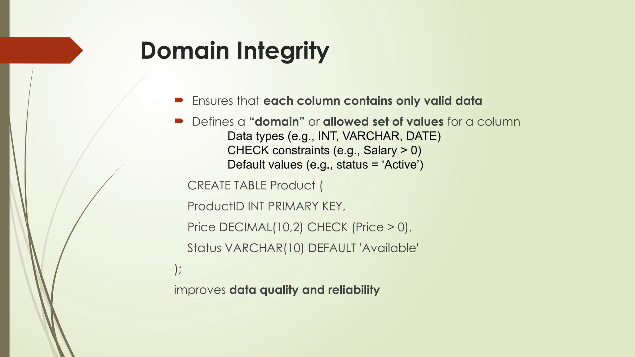 Domain Integrity
 Ensures that each column contains only valid data
 Defines a “domain” or allowed set of values for a column
Data types (e.g., INT, VARCHAR, DATE)
CHECK constraints (e.g., Salary > 0)
Default values (e.g., status = ‘Active’)
CREATE TABLE Product (
ProductID INT PRIMARY KEY,
Price DECIMAL(10,2) CHECK (Price > 0),
Status VARCHAR(10) DEFAULT 'Available'
);
improves data quality and reliability
 