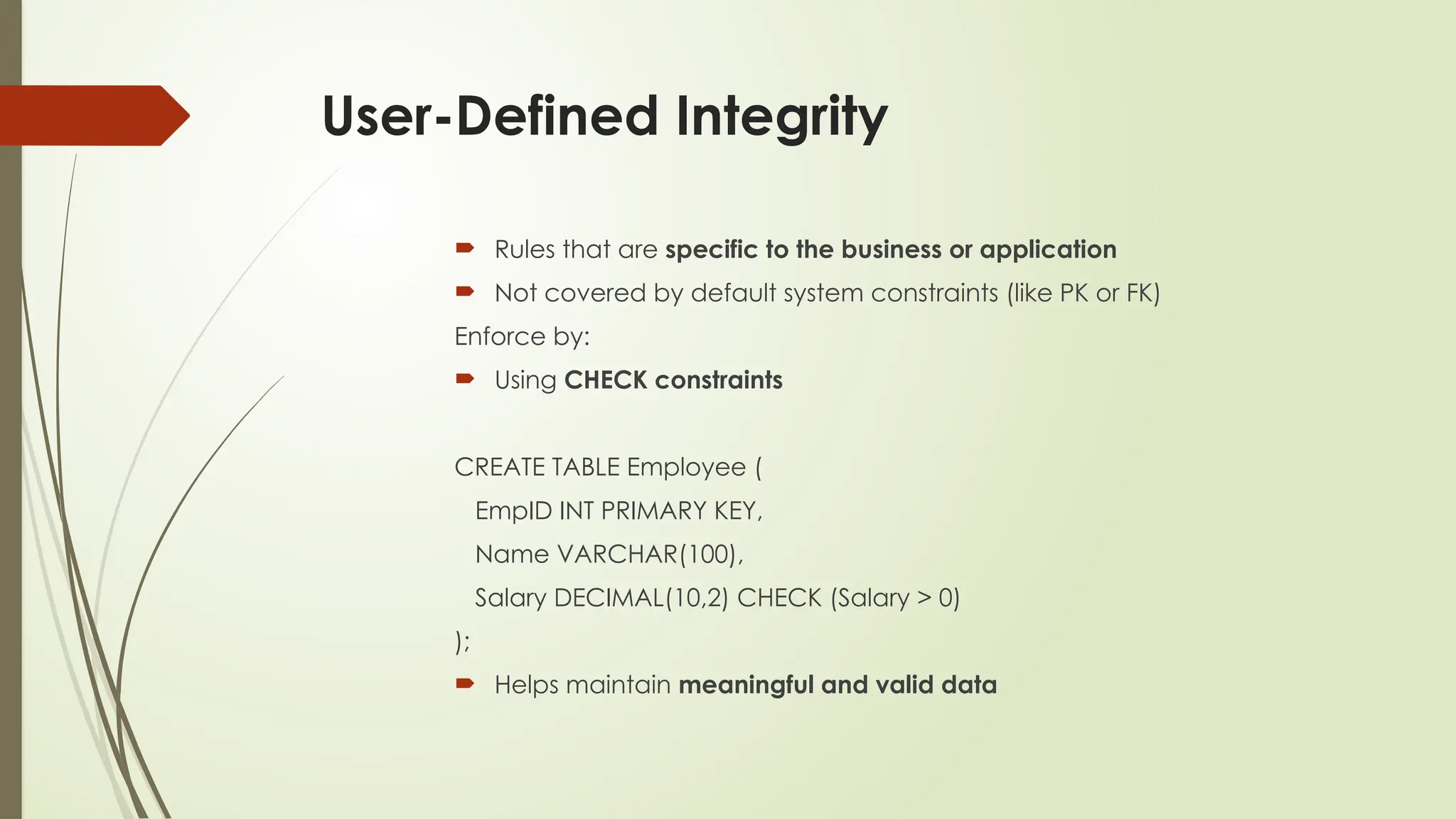 User-Defined Integrity
 Rules that are specific to the business or application
 Not covered by default system constraints (like PK or FK)
Enforce by:
 Using CHECK constraints
CREATE TABLE Employee (
EmpID INT PRIMARY KEY,
Name VARCHAR(100),
Salary DECIMAL(10,2) CHECK (Salary > 0)
);
 Helps maintain meaningful and valid data
 