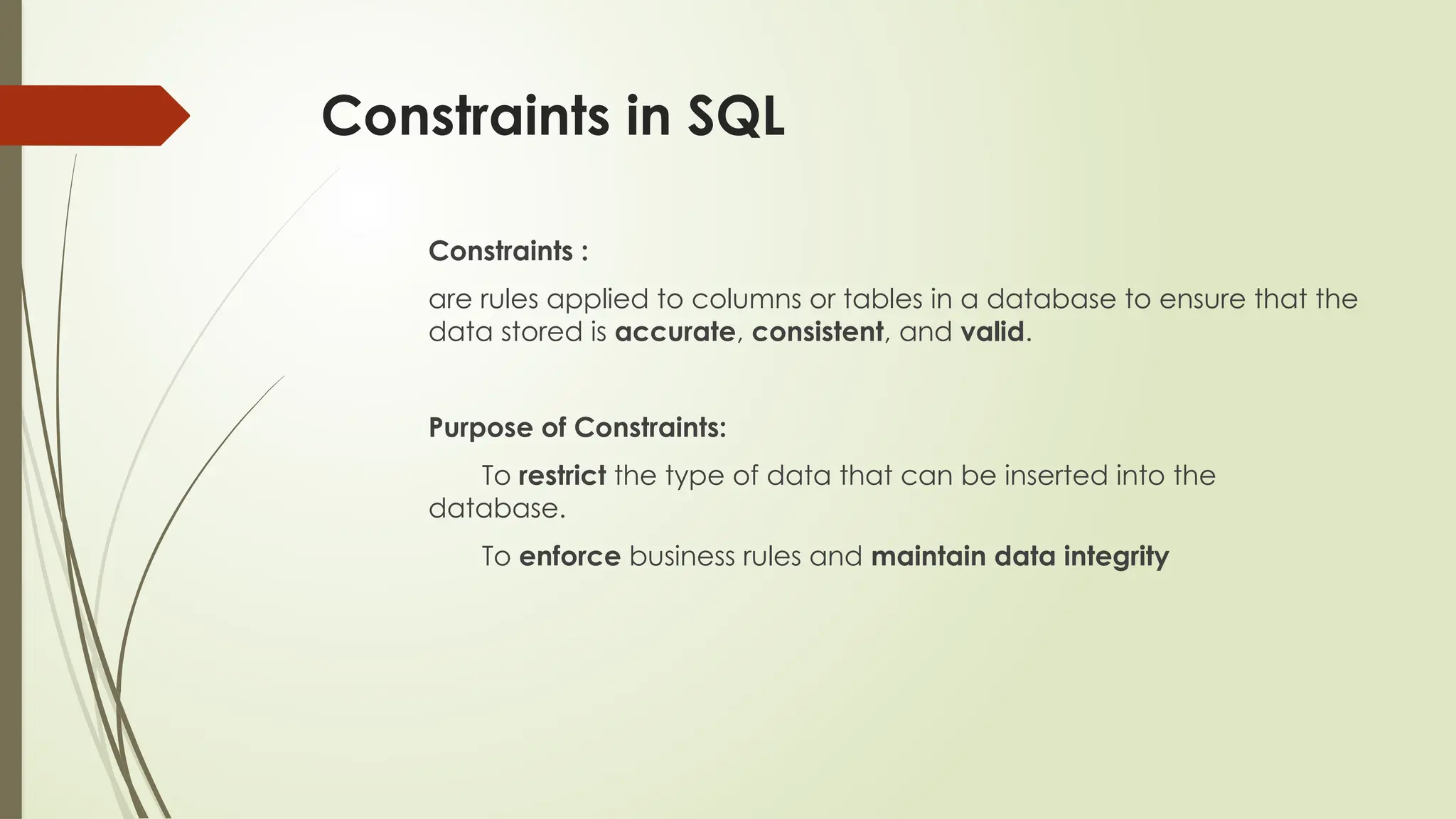 Constraints in SQL
Constraints :
are rules applied to columns or tables in a database to ensure that the
data stored is accurate, consistent, and valid.
Purpose of Constraints:
To restrict the type of data that can be inserted into the
database.
To enforce business rules and maintain data integrity
 