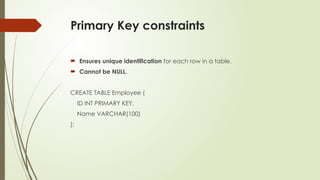 Primary Key constraints
 Ensures unique identification for each row in a table.
 Cannot be NULL.
CREATE TABLE Employee (
ID INT PRIMARY KEY,
Name VARCHAR(100)
);
 