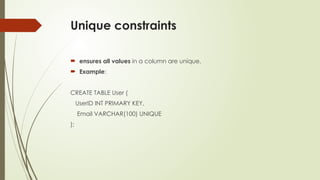 Unique constraints
 ensures all values in a column are unique.
 Example:
CREATE TABLE User (
UserID INT PRIMARY KEY,
Email VARCHAR(100) UNIQUE
);
 