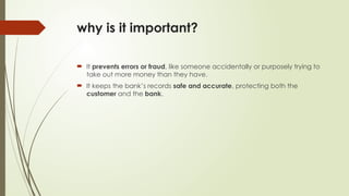why is it important?
 It prevents errors or fraud, like someone accidentally or purposely trying to
take out more money than they have.
 It keeps the bank’s records safe and accurate, protecting both the
customer and the bank.
 