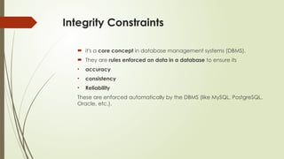 Integrity Constraints
 it's a core concept in database management systems (DBMS).
 They are rules enforced on data in a database to ensure its
• accuracy
• consistency
• Reliability
These are enforced automatically by the DBMS (like MySQL, PostgreSQL,
Oracle, etc.).
 