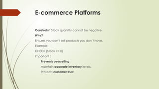 E-commerce Platforms
Constraint: Stock quantity cannot be negative.
Why?
Ensures you don’t sell products you don’t have.
Example:
CHECK (Stock >= 0)
Important :
Prevents overselling
maintain accurate inventory levels.
Protects customer trust
 