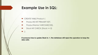 Example Use in SQL:
 CREATE TABLE Product (
 ProductID INT PRIMARY KEY,
 ProductName VARCHAR(100),
 Stock INT CHECK (Stock >= 0)
 );
If someone tries to update Stock to -1, the database will reject the operation to keep the
data valid.
 