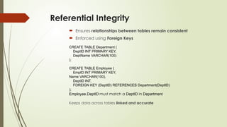 Referential Integrity
 Ensures relationships between tables remain consistent
 Enforced using Foreign Keys
CREATE TABLE Department (
DeptID INT PRIMARY KEY,
DeptName VARCHAR(100)
);
CREATE TABLE Employee (
EmpID INT PRIMARY KEY,
Name VARCHAR(100),
DeptID INT,
FOREIGN KEY (DeptID) REFERENCES Department(DeptID)
);
Employee.DeptID must match a DeptID in Department
Keeps data across tables linked and accurate
 