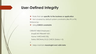 User-Defined Integrity
 Rules that are specific to the business or application
 Not covered by default system constraints (like PK or FK)
Enforce by:
 Using CHECK constraints
CREATE TABLE Employee (
EmpID INT PRIMARY KEY,
Name VARCHAR(100),
Salary DECIMAL(10,2) CHECK (Salary > 0)
);
 Helps maintain meaningful and valid data
 