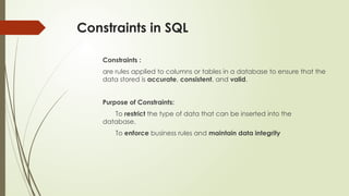 Constraints in SQL
Constraints :
are rules applied to columns or tables in a database to ensure that the
data stored is accurate, consistent, and valid.
Purpose of Constraints:
To restrict the type of data that can be inserted into the
database.
To enforce business rules and maintain data integrity
 