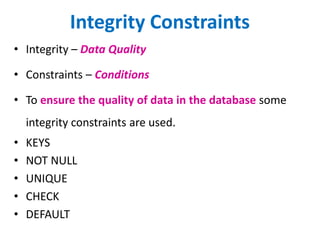 Integrity Constraints
• Integrity – Data Quality
• Constraints – Conditions
• To ensure the quality of data in the database some
integrity constraints are used.
• KEYS
• NOT NULL
• UNIQUE
• CHECK
• DEFAULT
 