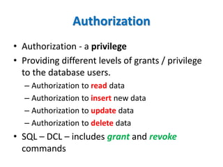 Authorization
• Authorization - a privilege
• Providing different levels of grants / privilege
to the database users.
– Authorization to read data
– Authorization to insert new data
– Authorization to update data
– Authorization to delete data
• SQL – DCL – includes grant and revoke
commands
 